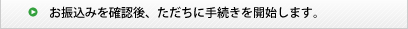 お申込みを確認後、ただちに手続きを開始します。